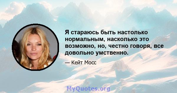 Я стараюсь быть настолько нормальным, насколько это возможно, но, честно говоря, все довольно умственно.