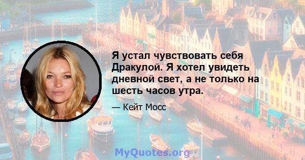 Я устал чувствовать себя Дракулой. Я хотел увидеть дневной свет, а не только на шесть часов утра.