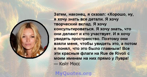 Затем, наконец, я сказал: «Хорошо, ну, я хочу знать все детали. Я хочу творческий вклад. Я хочу консультироваться. Я хочу знать, что они делают и кто участвует. И я хочу увидеть пространство. Поэтому они взяли меня,