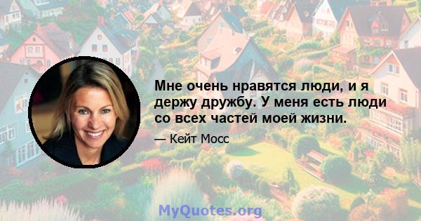 Мне очень нравятся люди, и я держу дружбу. У меня есть люди со всех частей моей жизни.