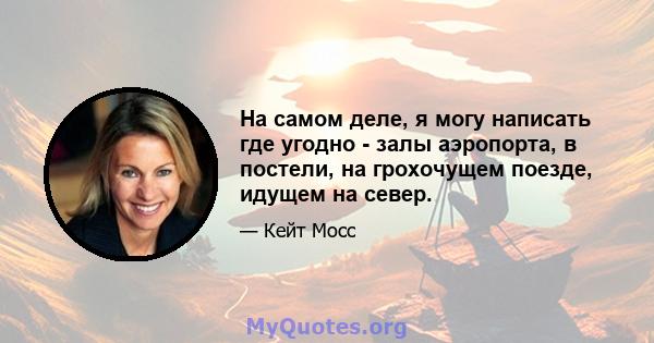 На самом деле, я могу написать где угодно - залы аэропорта, в постели, на грохочущем поезде, идущем на север.