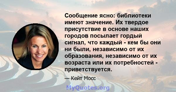 Сообщение ясно: библиотеки имеют значение. Их твердое присутствие в основе наших городов посылает гордый сигнал, что каждый - кем бы они ни были, независимо от их образования, независимо от их возраста или их