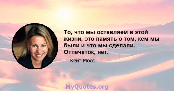 То, что мы оставляем в этой жизни, это память о том, кем мы были и что мы сделали. Отпечаток, нет.