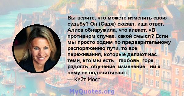 Вы верите, что можете изменить свою судьбу? Он (Садж) сказал, ища ответ. Алиса обнаружила, что кивает. «В противном случае, какой смысл? Если мы просто ходим по предварительному распоряжению пути, то все переживания,