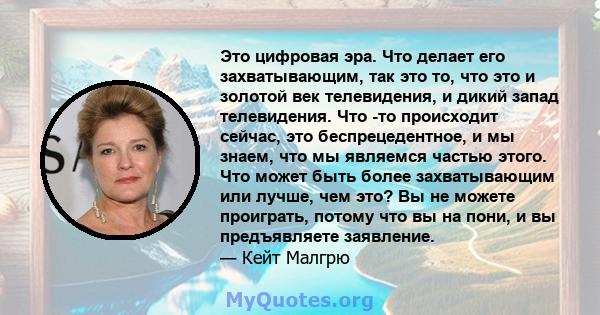 Это цифровая эра. Что делает его захватывающим, так это то, что это и золотой век телевидения, и дикий запад телевидения. Что -то происходит сейчас, это беспрецедентное, и мы знаем, что мы являемся частью этого. Что