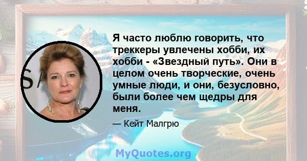 Я часто люблю говорить, что треккеры увлечены хобби, их хобби - «Звездный путь». Они в целом очень творческие, очень умные люди, и они, безусловно, были более чем щедры для меня.