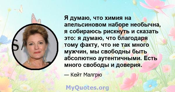 Я думаю, что химия на апельсиновом наборе необычна, я собираюсь рискнуть и сказать это: я думаю, что благодаря тому факту, что не так много мужчин, мы свободны быть абсолютно аутентичными. Есть много свободы и доверия.