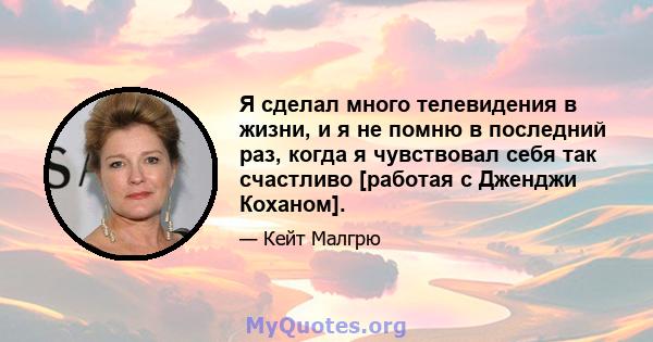 Я сделал много телевидения в жизни, и я не помню в последний раз, когда я чувствовал себя так счастливо [работая с Дженджи Коханом].