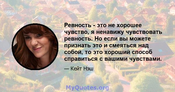 Ревность - это не хорошее чувство, я ненавижу чувствовать ревность. Но если вы можете признать это и смеяться над собой, то это хороший способ справиться с вашими чувствами.