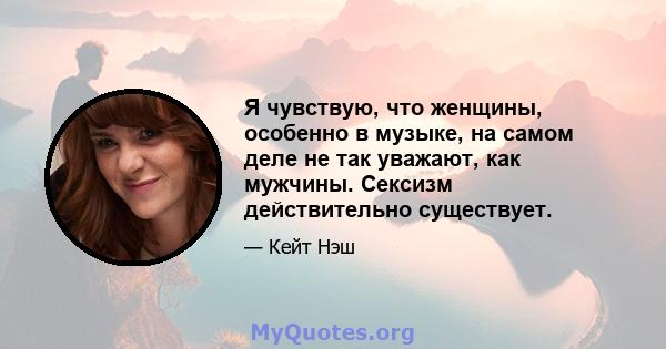 Я чувствую, что женщины, особенно в музыке, на самом деле не так уважают, как мужчины. Сексизм действительно существует.