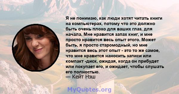 Я не понимаю, как люди хотят читать книги на компьютерах, потому что это должно быть очень плохо для ваших глаз, для начала. Мне нравится запах книг, и мне просто нравится весь опыт этого. Может быть, я просто