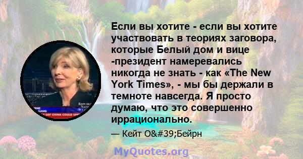 Если вы хотите - если вы хотите участвовать в теориях заговора, которые Белый дом и вице -президент намеревались никогда не знать - как «The New York Times», - мы бы держали в темноте навсегда. Я просто думаю, что это