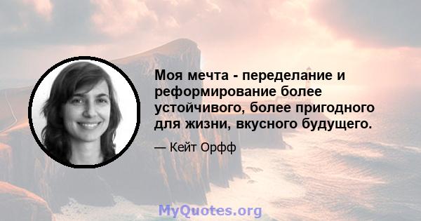 Моя мечта - переделание и реформирование более устойчивого, более пригодного для жизни, вкусного будущего.