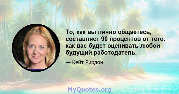 То, как вы лично общаетесь, составляет 90 процентов от того, как вас будет оценивать любой будущий работодатель.