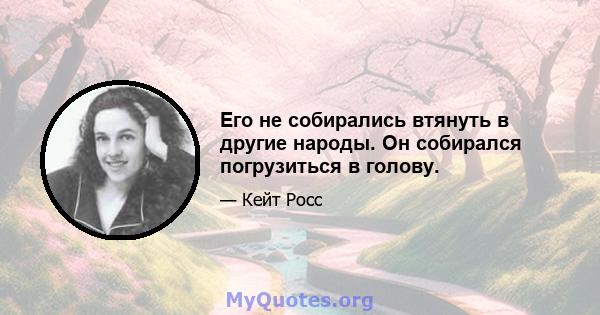 Его не собирались втянуть в другие народы. Он собирался погрузиться в голову.