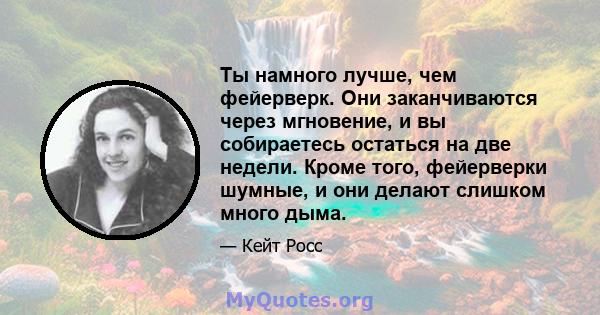 Ты намного лучше, чем фейерверк. Они заканчиваются через мгновение, и вы собираетесь остаться на две недели. Кроме того, фейерверки шумные, и они делают слишком много дыма.