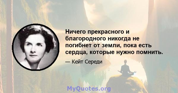 Ничего прекрасного и благородного никогда не погибнет от земли, пока есть сердца, которые нужно помнить.