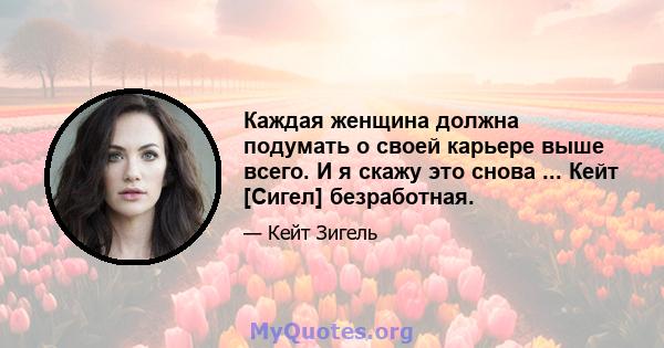 Каждая женщина должна подумать о своей карьере выше всего. И я скажу это снова ... Кейт [Сигел] безработная.