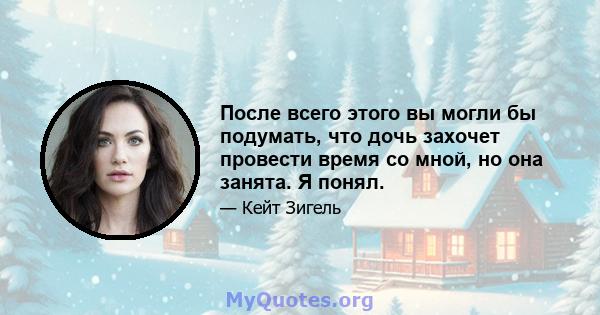 После всего этого вы могли бы подумать, что дочь захочет провести время со мной, но она занята. Я понял.