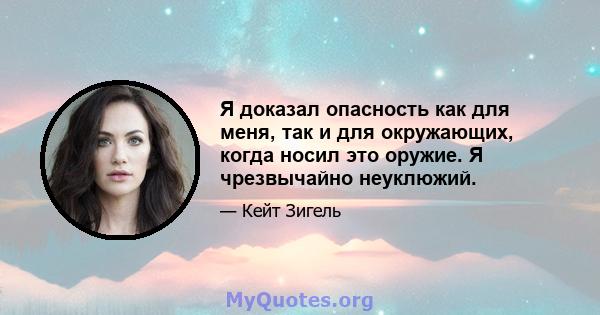 Я доказал опасность как для меня, так и для окружающих, когда носил это оружие. Я чрезвычайно неуклюжий.