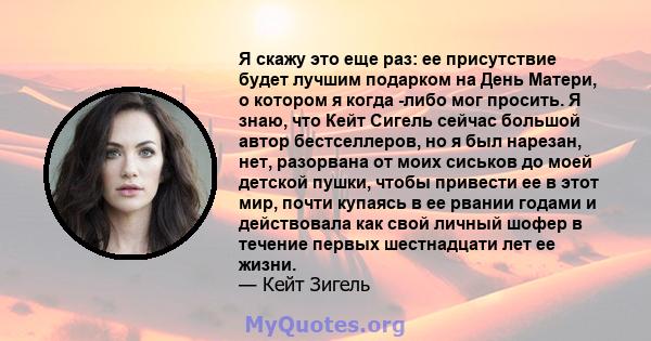 Я скажу это еще раз: ее присутствие будет лучшим подарком на День Матери, о котором я когда -либо мог просить. Я знаю, что Кейт Сигель сейчас большой автор бестселлеров, но я был нарезан, нет, разорвана от моих сиськов