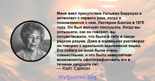 Меня взял присутствие Уильяма Берроуза и интеллект с первого раза, когда я познакомился с ним, Лестером Бангом в 1975 году. Он был волнует послушать. Когда вы услышали, как он говорил, вы почувствовали, что были в себе