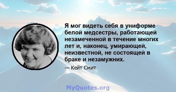 Я мог видеть себя в униформе белой медсестры, работающей незамеченной в течение многих лет и, наконец, умирающей, неизвестной, не состоящей в браке и незамужних.