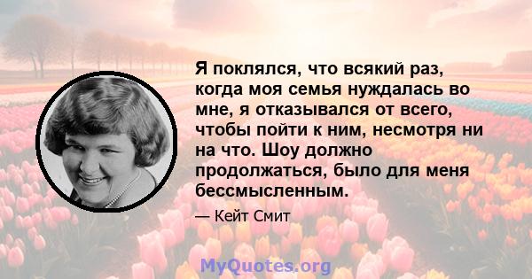 Я поклялся, что всякий раз, когда моя семья нуждалась во мне, я отказывался от всего, чтобы пойти к ним, несмотря ни на что. Шоу должно продолжаться, было для меня бессмысленным.