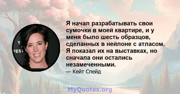 Я начал разрабатывать свои сумочки в моей квартире, и у меня было шесть образцов, сделанных в нейлоне с атласом. Я показал их на выставках, но сначала они остались незамеченными.