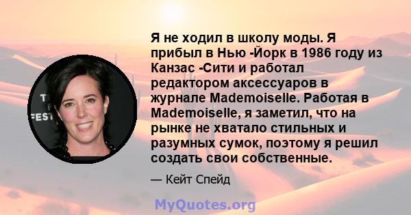 Я не ходил в школу моды. Я прибыл в Нью -Йорк в 1986 году из Канзас -Сити и работал редактором аксессуаров в журнале Mademoiselle. Работая в Mademoiselle, я заметил, что на рынке не хватало стильных и разумных сумок,