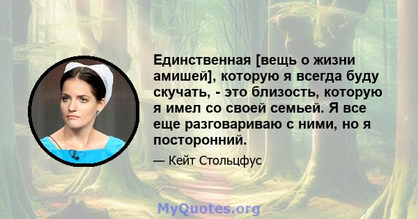 Единственная [вещь о жизни амишей], которую я всегда буду скучать, - это близость, которую я имел со своей семьей. Я все еще разговариваю с ними, но я посторонний.