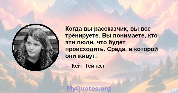 Когда вы рассказчик, вы все тренируете. Вы понимаете, кто эти люди, что будет происходить. Среда, в которой они живут.