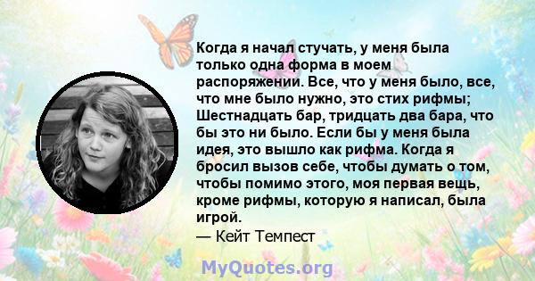 Когда я начал стучать, у меня была только одна форма в моем распоряжении. Все, что у меня было, все, что мне было нужно, это стих рифмы; Шестнадцать бар, тридцать два бара, что бы это ни было. Если бы у меня была идея,