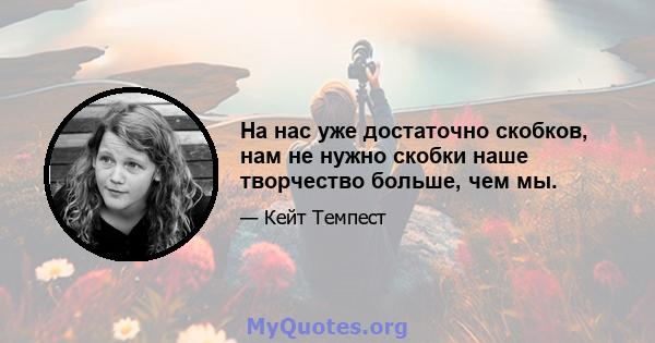 На нас уже достаточно скобков, нам не нужно скобки наше творчество больше, чем мы.