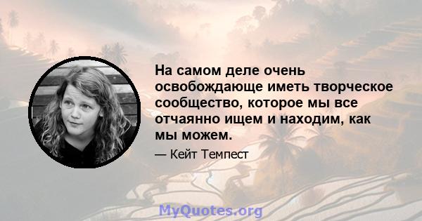 На самом деле очень освобождающе иметь творческое сообщество, которое мы все отчаянно ищем и находим, как мы можем.