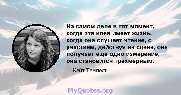 На самом деле в тот момент, когда эта идея имеет жизнь, когда она слушает чтение, с участием, действуя на сцене, она получает еще одно измерение, она становится трехмерным.