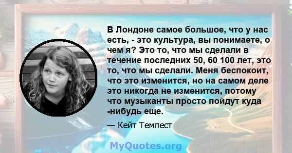 В Лондоне самое большое, что у нас есть, - это культура, вы понимаете, о чем я? Это то, что мы сделали в течение последних 50, 60 100 лет, это то, что мы сделали. Меня беспокоит, что это изменится, но на самом деле это