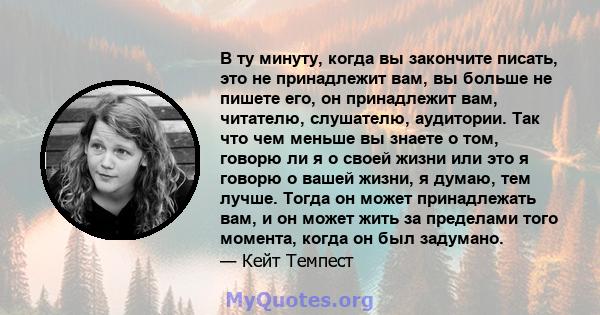 В ту минуту, когда вы закончите писать, это не принадлежит вам, вы больше не пишете его, он принадлежит вам, читателю, слушателю, аудитории. Так что чем меньше вы знаете о том, говорю ли я о своей жизни или это я говорю 