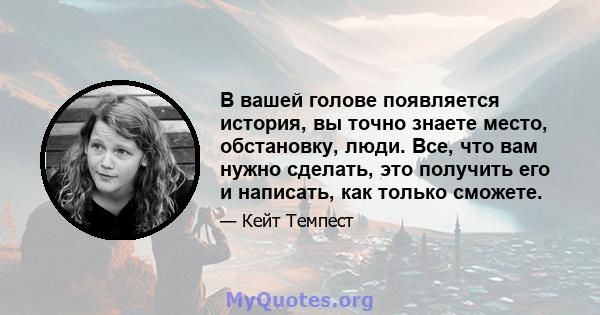 В вашей голове появляется история, вы точно знаете место, обстановку, люди. Все, что вам нужно сделать, это получить его и написать, как только сможете.