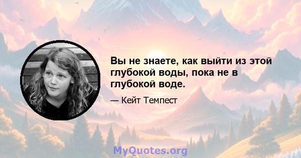 Вы не знаете, как выйти из этой глубокой воды, пока не в глубокой воде.