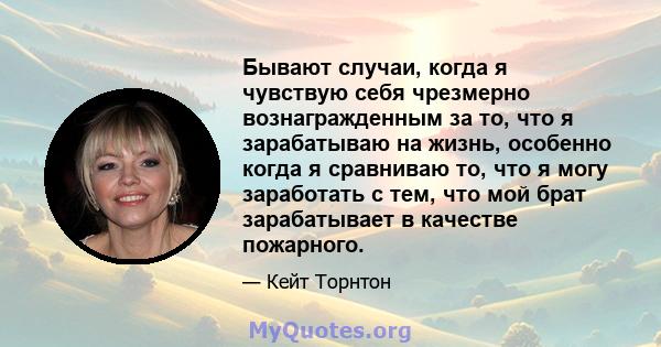 Бывают случаи, когда я чувствую себя чрезмерно вознагражденным за то, что я зарабатываю на жизнь, особенно когда я сравниваю то, что я могу заработать с тем, что мой брат зарабатывает в качестве пожарного.