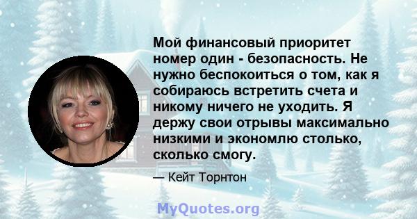 Мой финансовый приоритет номер один - безопасность. Не нужно беспокоиться о том, как я собираюсь встретить счета и никому ничего не уходить. Я держу свои отрывы максимально низкими и экономлю столько, сколько смогу.