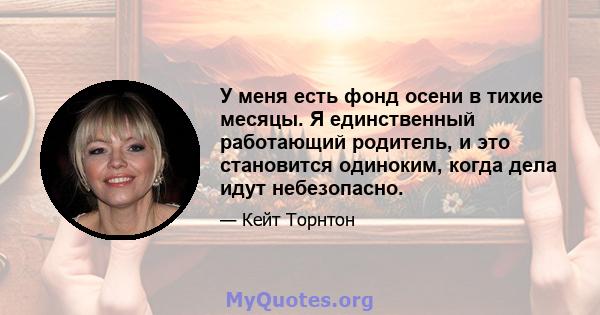 У меня есть фонд осени в тихие месяцы. Я единственный работающий родитель, и это становится одиноким, когда дела идут небезопасно.