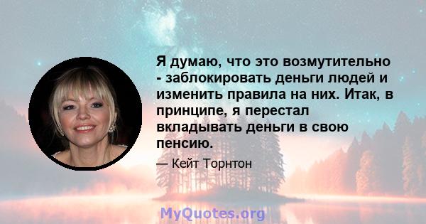 Я думаю, что это возмутительно - заблокировать деньги людей и изменить правила на них. Итак, в принципе, я перестал вкладывать деньги в свою пенсию.