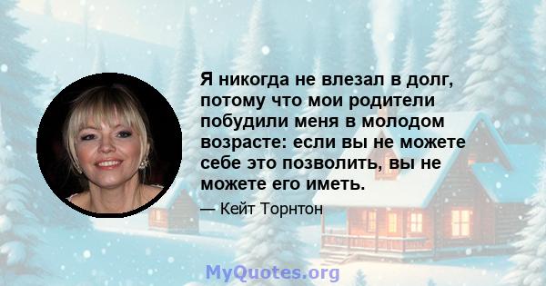 Я никогда не влезал в долг, потому что мои родители побудили меня в молодом возрасте: если вы не можете себе это позволить, вы не можете его иметь.