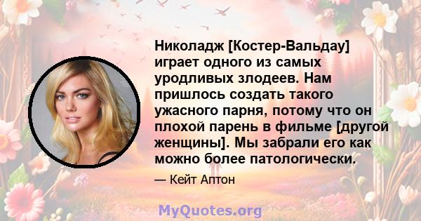 Николадж [Костер-Вальдау] играет одного из самых уродливых злодеев. Нам пришлось создать такого ужасного парня, потому что он плохой парень в фильме [другой женщины]. Мы забрали его как можно более патологически.