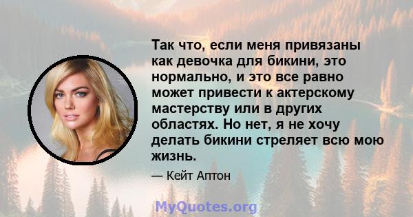 Так что, если меня привязаны как девочка для бикини, это нормально, и это все равно может привести к актерскому мастерству или в других областях. Но нет, я не хочу делать бикини стреляет всю мою жизнь.