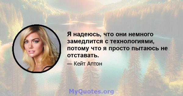 Я надеюсь, что они немного замедлится с технологиями, потому что я просто пытаюсь не отставать.