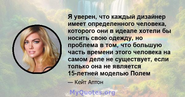 Я уверен, что каждый дизайнер имеет определенного человека, которого они в идеале хотели бы носить свою одежду, но проблема в том, что большую часть времени этого человека на самом деле не существует, если только она не 