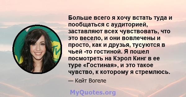 Больше всего я хочу встать туда и пообщаться с аудиторией, заставляют всех чувствовать, что это весело, и они вовлечены и просто, как и друзья, тусуются в чьей -то гостиной. Я пошел посмотреть на Кэрол Кинг в ее туре